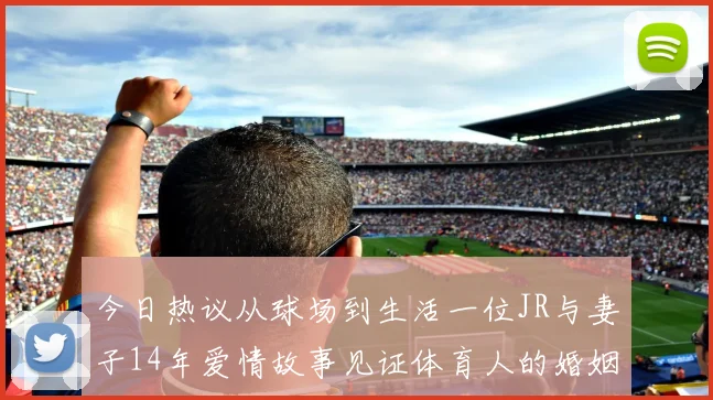今日热议从球场到生活一位JR与妻子14年爱情故事见证体育人的婚姻坚守