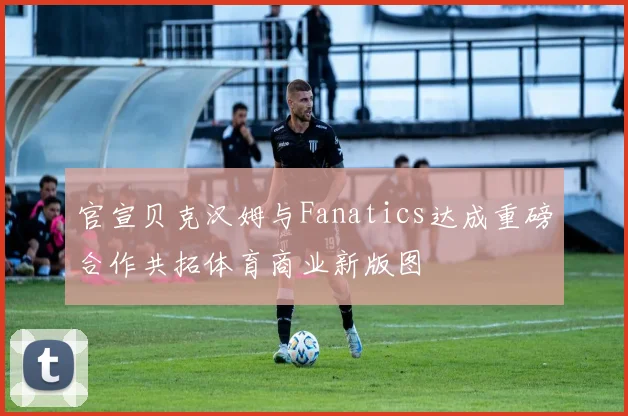 官宣贝克汉姆与Fanatics达成重磅合作共拓体育商业新版图