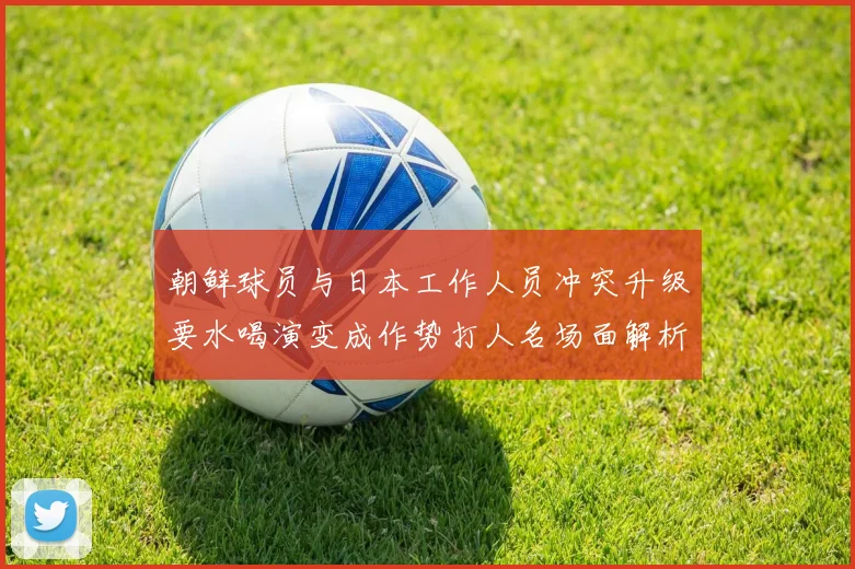 朝鲜球员与日本工作人员冲突升级要水喝演变成作势打人名场面解析