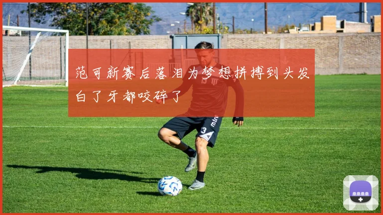 范可新赛后落泪为梦想拼搏到头发白了牙都咬碎了