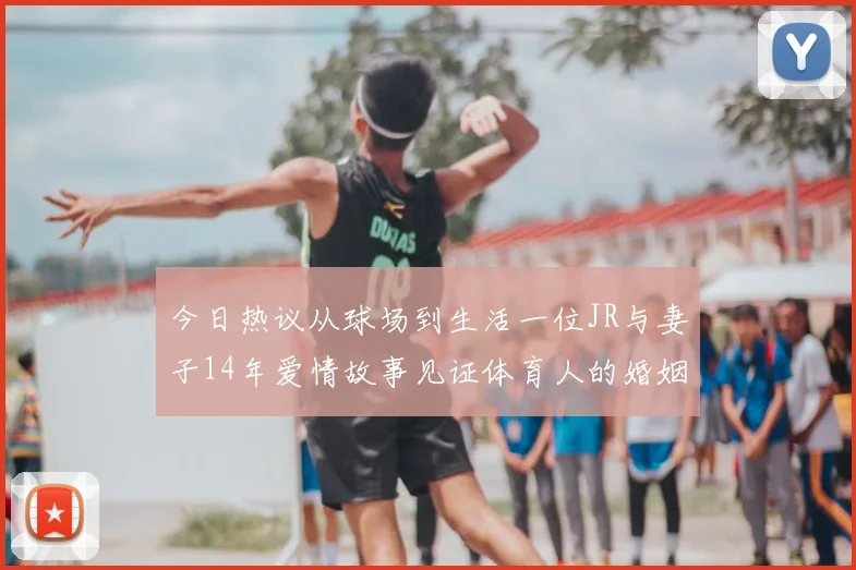 今日热议从球场到生活一位JR与妻子14年爱情故事见证体育人的婚姻坚守