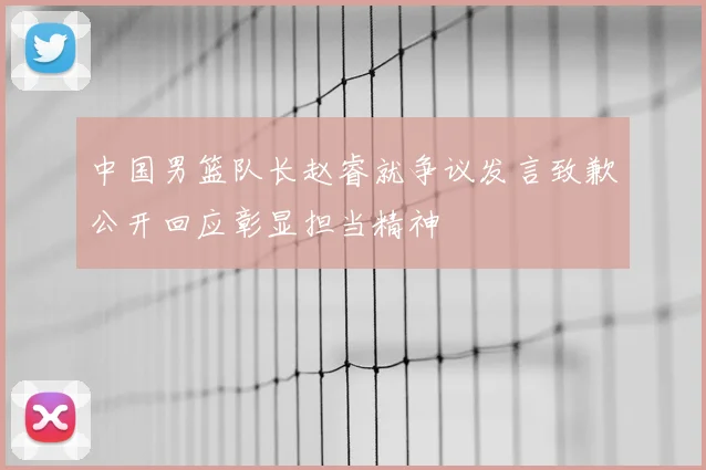 中国男篮队长赵睿就争议发言致歉公开回应彰显担当精神