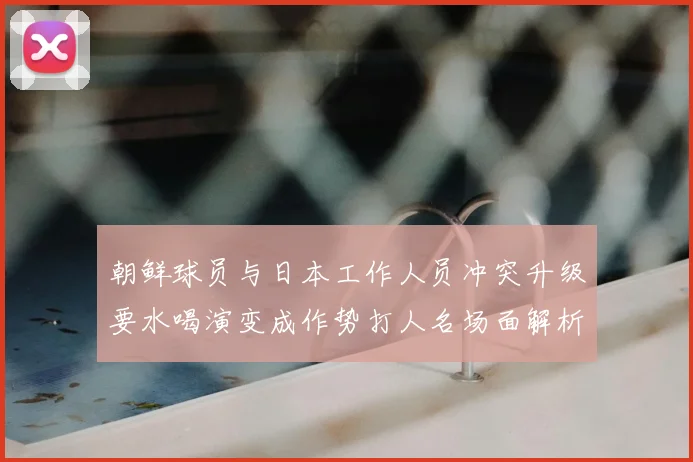 朝鲜球员与日本工作人员冲突升级要水喝演变成作势打人名场面解析