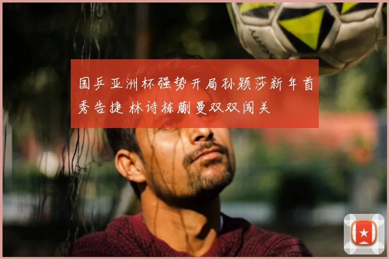 国乒亚洲杯强势开局孙颖莎新年首秀告捷 林诗栋蒯曼双双闯关