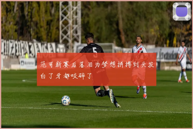 范可新赛后落泪为梦想拼搏到头发白了牙都咬碎了