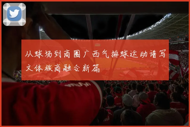 从球场到商圈广西气排球运动谱写文体旅商融合新篇