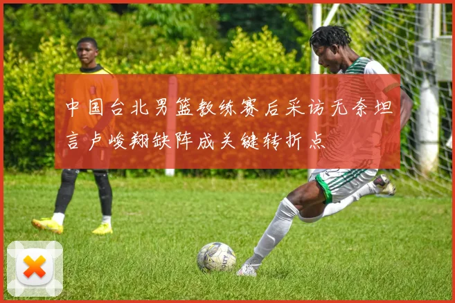中国台北男篮教练赛后采访无奈坦言卢峻翔缺阵成关键转折点