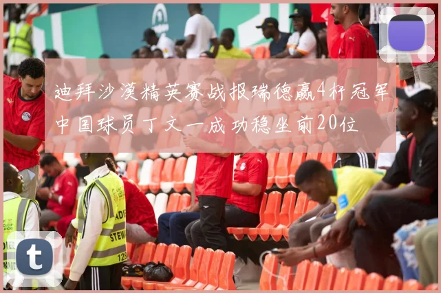 迪拜沙漠精英赛战报瑞德赢4杆冠军中国球员丁文一成功稳坐前20位